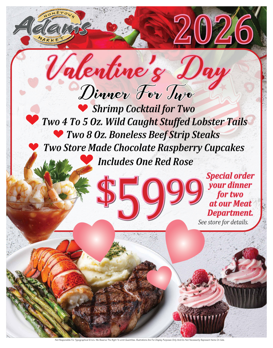 Valentine's Day
Dinner For Two
Shrimp Cocktail for Two
Two 4 To 5 Oz. Wild Caught Stuffed Lobster Tails Two 8 Oz. Boneless Beef Strip Steaks Two Store Made Chocolate Raspberry Cupcakes Includes One Red Rose
$59.99
Special order your dinner for two at our Meat Department. See store for details.
Not Responsible For Typographical Errors. We Reserve The Right To Limit Quantities. Illustrations Are For Display Purposes Only And Do Not Necessarily Represent Items On Sale.